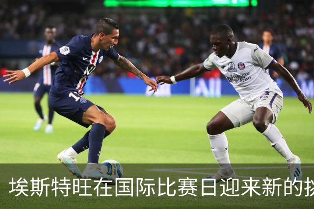 埃斯特旺在国际比赛日迎来新的挑战与机会