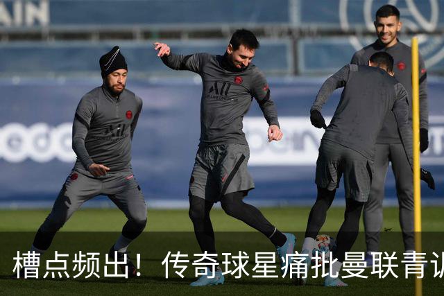 槽点频出！传奇球星痛批曼联青训危机